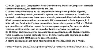 CD-ROM (Sigla para: Compact Disc Read-Only Memory. Pt: Disco Compacto - Memória
Somente de Leitura), foi desenvolvido em 1985.
O termo compacto deve-se ao seu pequeno tamanho para os padrões vigentes,
quando do seu lançamento, e memória apenas para leitura deve-se ao fato do seu
conteúdo poder apenas ser lido e nunca alterado, o termo foi herdado da memória
ROM, que contrasta com tipos de memória RW como memória flash. A gravação é
feita pelo seu fabricante. Existem outros tipos desses discos, como o CD-R e o CD-RW,
que permitem ao utilizador normal fazer a suas próprias gravações uma, ou várias
vezes, respectivamente, caso possua o hardware e software necessários.
Os CD-ROM, podem armazenar qualquer tipo de conteúdo, desde dados genéricos,
vídeo e áudio, ou mesmo conteúdo misto. Os leitores de áudio normais, só podem
interpretar um CD-ROM, caso este contenha áudio.
A norma que regula os CD-ROM, foi estabelecida em 1985, pela Sony e Philips.
Fonte: Wikipédia (http://pt.wikipedia.org/wiki/Cd-rom) acesso em 02/09/2013 às 17h21
 