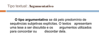 Tipo textual: Argumentativo
O tipo argumentativo se dá pelo predomínio de
sequências subjetivas explícitas. O textos apresentam
uma tese a ser discutida e os argumentos utilizados
para concordar ou discordar dela.
 