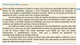 Livros desprezados Aluno: AlexandreBudu
Grave problema presente no Brasil é o baixo nível cultural da população devido à falta de
leitura de boa qualidade. Segundo o Pisa (Programa internacional de avaliação de
alunos), que verifica a capacidade de leitura do jovem, dentre os 32 países envolvidos na
pesquisa de 2001, o nosso ficou com a última colocação.
Um dos fatores que provocam a falta de domínio da leitura na avaliação brasileira
é a escassez de livrarias: apenas uma para cada 84,4 mil habitantes. Porém, essa não é
a única razão: o brasileiro prefere ler futilidades que pouco ou nada acrescentam ao seu
intelecto a se dedicar aos grandes nomes da literatura.
Os políticos tentam suavizar a situação do semi-analfabetismo gerada pela falta
de leitura com o discurso de que é perfeitamente normal que algumas pessoas alcancem
o final do ensino médio sem saber expressar suas idéias por meio da escrita.
Obviamente, é “perfeitamente norma”, visto que o sistema de repetência foi
indevidamente abolido nas escolas públicas.
É imprescindível que a leitura no Brasil seja estimulada desde a infância e que o
sistema de ensino sofra uma revisão. Nossa nação não pode aspirar ao desenvolvimento
tendo tão deficiente capital humano. 
Fonte: http:www.colegioweb.com.br/trabalhos-escolares/portugues/modelos-de-dissertacao/exemplos-de-textos-dissertativos-de-alunos.html
 