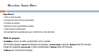 Receita: Arroz Doce
Ingredientes:
•1 litro e meio de leite
•2 xícaras de arroz branco (já lavado)
•3 xícaras de açúcar
•Canela em pau (quantidade a gosto)
•1 lata de leite condensado
•Uma panela bem grande para que o leite ferva e não derrame
Modo de preparo:
•Cozinharo arroz no leite, juntamente com a canela.
•20 minutos depois, mexerde tempos em tempos, acrescentar o açúcar, deixarmais 20 minutos
e logo em seguida acrescente o leite condensado e deixarmais 20 minutos.
•Colocarem uma linda travessa.
 