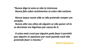“Nunca diga te amo se não te interessa.
Nunca fale sobre sentimentos se estes não existem.
Nunca toque numa vida se não pretende romper um
coração.
Nunca olhe nos olhos de alguém se não quiser vê-lo
se derramar em lágrimas por causa de ti.
A coisa mais cruel que alguém pode fazer é permitir
que alguém se apaixone por você quando você não
pretende fazer o mesmo.”
Mario Quintana
 