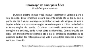 Horóscopo do amor para Áries
Previsões para outubro
Durante quatro meses você esteve totalmente voltado para o
seu coração. Essa tendência estará presente ainda até o dia 8, pois a
partir do dia 9 Vênus começa a caminhar através de Virgem, se une a
Júpiter e Marte e todas as energias se voltam para a rotina de trabalho
e manutenção da saúde. O amor construído permanece em seu
coração, no entanto, pode haver certo esfriamento. Com Mercúrio em
Libra, em movimento retrógrado até o dia 9, amizades importantes do
passado podem ter retornado à sua vida e uma delas começar a mexer
com seu coração.
Fonte: http://vidaeestilo.terra.com.br/horoscopo/aries. Acesso em 01/10/2015
 