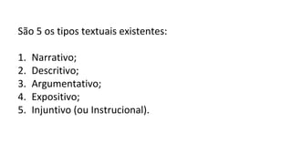São 5 os tipos textuais existentes:
1. Narrativo;
2. Descritivo;
3. Argumentativo;
4. Expositivo;
5. Injuntivo (ou Instrucional).
 