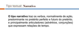 Tipo textual: Narrativo
O tipo narrativo traz os verbos, normalmente de ação,
predominante no pretérito perfeito e futuro do pretérito,
e principalmente articuladores (advérbios, conjunções)
que expressam relações de tempo.
 