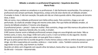 Bêbado: o amador e o profissional (Fragmento) – Sequência descritiva
Mario Prata
Sim, minha amiga, existem os amadores e os profissionais. E são facilmente reconhecidos. Pra começar, o
profissional está sempre penteado. Despenteou, esteja certa de estar diante de um bêbado amador.
O amador é chato. E não tem exceção. Ele pode até não ser chato quando sóbrio. Mas passou de terceira
dose, é dose.
Não sei como, mas o bêbado profissional nem hálito etílico exala. Pelo contrário, chega a ser até
perfumado. Já o bafo do amador chega até mesmo antes dele. Pior que hálito de bêbado amador, só
mesmo de bêbada amadora. É mesmo uma desgraça.
O profissional jamais – jamais! – bate em mulher. Pelo contrário, chega com fala mansa e diz palavras leves.
Geralmente leva. Apareceu falando alto, te cuida, é amador.
O BP (vamos chamar assim o bêbado profissional) sempre chega em casa dirigindo sem bater. Não se
lembra como, é claro, mas chega. O BA nem acha o carro. E nem se lembra no dia seguinte. Acorda
tentando reconstituir a noite para saber em que gole ficou a viatura.
BP que se preza jamais fala no ouvido da gente e muito menos coloca a mão no ombro da pessoa a quem se
dirige. Já o BA é especialista em ouvidos, ombros e – mais tarde – colos. Também costuma conversar
segurando na sua mão, seja homem ou mulher.
Quando um deles vem chegando com aquele olhar de bebum, basta olhar nos sapatos. O do BP está limpo.
Do BA está – inclusive – desamarrado.
...
 