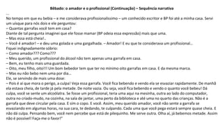 Bêbado: o amador e o profissional (Continuação) – Sequência narrativa
...
No tempo em que eu bebia – e me considerava profissionalíssimo – um conhecido escritor e BP foi até a minha casa. Servi
um uísque para nós dois e ele perguntou:
– Quantas garrafas você tem em casa?
Diante de tal pergunta imaginei que ele fosse mamar (BP odeia essa expressão) mais que uma.
– Mas essa está cheia!..
– Você é amador! – e deu uma golada e uma gargalhada. – Amador! E eu que te considerava um profissional…
Fiquei indignadamente sóbrio:
– Como amador??? Como???
– Meu querido, um profissional do álcool não tem apenas uma garrafa em casa.
– Bem, eu tenho mais uma guardada.
– Oito, meu filho, oito!!! Um bom bebedor tem que ter no mínimo oito garrafas em casa. E da mesma marca.
– Mas eu não bebo nem uma por dia…
Ele, se servindo de mais uma dose:
– Pois é aí que mora o perigo, a culpa! Veja essa garrafa. Você fica bebendo e vendo ela se esvaziar rapidamente. De manhã
ela estava cheia, de tarde já pela metade. De noite vazia. Ou seja, você fica bebendo e vendo o quanto você bebeu! Dá
culpa, você se sente um alcoólatra. Se fosse um profissional, teria uma aqui na mesinha, outra ao lado do computador,
outra no criado-mudo, na cozinha, na sala de jantar, uma perto da biblioteca e até uma no quarto das crianças. Não é a
garrafa que deve circular pela casa. E sim o copo. E você. Assim, meu querido amador, você não sente a garrafa se
esvaziando em algumas horas, na sua cara, te dedando, te culpando. Cada uma que você pega estará sempre quase cheia. E
não dá culpa. Pensando bem, você nem percebe que está de pilequinho. Me serve outra. Olha aí, já bebemos metade. Assim
não é possível! Faça-me o favor!”
 