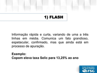 Informação rápida e curta, variando de uma a três
linhas em média. Comunica um fato grandioso,
espetacular, confirmado, mas que ainda está em
processo de apuração.
Exemplo:
Copom eleva taxa Selic para 13,25% ao ano
1) FLASH
 