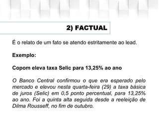 2) FACTUAL
É o relato de um fato se atendo estritamente ao lead.
Exemplo:
Copom eleva taxa Selic para 13,25% ao ano
O Banco Central confirmou o que era esperado pelo
mercado e elevou nesta quarta-feira (29) a taxa básica
de juros (Selic) em 0,5 ponto percentual, para 13,25%
ao ano. Foi a quinta alta seguida desde a reeleição de
Dilma Rousseff, no fim de outubro.
 