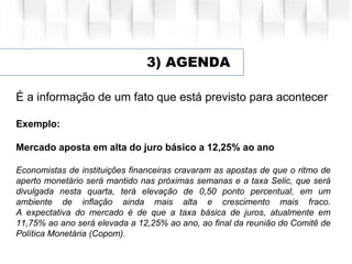 3) AGENDA
É a informação de um fato que está previsto para acontecer
Exemplo:
Mercado aposta em alta do juro básico a 12,25% ao ano
Economistas de instituições financeiras cravaram as apostas de que o ritmo de
aperto monetário será mantido nas próximas semanas e a taxa Selic, que será
divulgada nesta quarta, terá elevação de 0,50 ponto percentual, em um
ambiente de inflação ainda mais alta e crescimento mais fraco.
A expectativa do mercado é de que a taxa básica de juros, atualmente em
11,75% ao ano será elevada a 12,25% ao ano, ao final da reunião do Comitê de
Política Monetária (Copom).
 