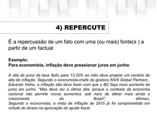 4) REPERCUTE
É a repercussão de um fato com uma (ou mais) fonte(s ) a
partir de um factual
Exemplo:
Para economista, inflação deve pressionar juros em junho
A alta de juros da taxa Selic para 13,25% ao mês deve projetar um cenário de
alta de inflação. Segundo o economista-chefe da gestora INVX Global Partners ,
Eduardo Velho, a inflação alta deve fazer com que o BC faça novo aumento de
juros em junho. "Mas deve ser a última alta, porque o contexto da economia
nacional não permite novos aumentos, sob risco de afetar mais ainda o
crescimento do Brasil", afirmou.
Segundo o economista, a meta de inflação de 2015 já foi comprometida em
virtude do atraso na aprovação do ajuste fiscal.
 
