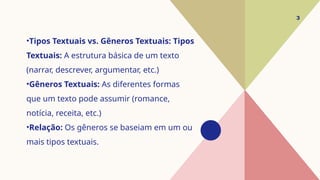 •Tipos Textuais vs. Gêneros Textuais: Tipos
Textuais: A estrutura básica de um texto
(narrar, descrever, argumentar, etc.)
•Gêneros Textuais: As diferentes formas
que um texto pode assumir (romance,
notícia, receita, etc.)
•Relação: Os gêneros se baseiam em um ou
mais tipos textuais.
3
 