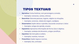 TIPOS TEXTUAIS
• Narrativo: Conta histórias, com personagens e enredo.
• Exemplos: romances, contos, crônicas
• Descritivo: Descreve pessoas, lugares, objetos ou situações.
• Exemplos: anúncios, relatos de viagem, cardápios
• Dissertativo: Expõe ideias e opiniões, buscando convencer o leitor.
• Exemplos: artigos de opinião, ensaios
• Expositivo: Apresenta informações de forma clara e objetiva.
• Exemplos: verbetes de dicionário, artigos científicos
• Injuntivo: Dá instruções e ordens.
• Exemplos: receitas, manuais
• Prescritivo: Impõe regras e normas.
• Exemplos: leis, contratos
4
 