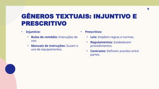 GÊNEROS TEXTUAIS: INJUNTIVO E
PRESCRITIVO
• Injuntivo:
• Bulas de remédio: Instruções de
uso.
• Manuais de instruções: Guiam o
uso de equipamentos.
9
• Prescritivo:
• Leis: Impõem regras e normas.
• Regulamentos: Estabelecem
procedimentos.
• Contratos: Definem acordos entre
partes.
 