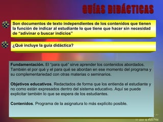 Son documentos de texto independientes de los contenidos que tienen la función de indicar al estudiante lo que tiene que hacer sin necesidad de “adivinar o buscar indicios” ¿Qué incluye la guía didáctica? GUÍAS DIDÁCTICAS Fundamentación.  El “para qué” sirve aprender los contenidos abordados. También el por qué y el para qué se abordan en ese momento del programa y su complementariedad con otras materias o seminarios.  Objetivos educativos . Redactados de forma que los entienda el estudiante y no como están expresados dentro del sistema educativo. Aquí se puede explicitar también lo que se espera de los estudiantes.  Contenidos . Programa de la asignatura lo más explícito posible.  