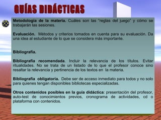 GUÍAS DIDÁCTICAS Metodología de la materia.  Cuáles son las “reglas del juego” y cómo se trabajarán las sesiones.  Evaluación.  Métodos y criterios tomados en cuenta para su evaluación. Da una idea al estudiante de lo que se considera más importante.  Bibliografía. Bibliografía recomendada . Incluir la relevancia de los títulos. Evitar ritualidades. No se trata de un listado de lo que el profesor conoce sino resaltar la relevancia y pertinencia de los textos en  la materia.  Bibliografía  obligatoria.  Debe ser de acceso inmediato para todos y no solo para quienes tengan disponibles bibliotecas especializadas.  Otros contenidos posibles en la guía didáctica : presentación del profesor, auto-test de conocimientos previos, cronograma de actividades, cd o plataforma con contenidos.  
