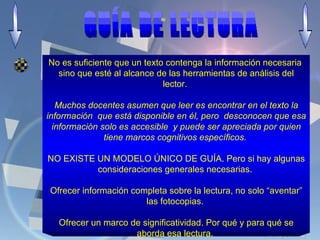 No es suficiente que un texto contenga la información necesaria  sino que esté al alcance de las herramientas de análisis del lector.  Muchos docentes asumen que leer es encontrar en el texto la información  que está disponible en él, pero  desconocen que esa información solo es accesible  y puede ser apreciada por quien tiene marcos cognitivos específicos.  NO EXISTE UN MODELO ÚNICO DE GUÍA. Pero si hay algunas consideraciones generales necesarias.  Ofrecer información completa sobre la lectura, no solo “aventar” las fotocopias.  Ofrecer un marco de significatividad. Por qué y para qué se aborda esa lectura.  GUÍA DE LECTURA  