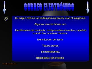 Su origen está en las cartas pero se parece más al telegrama.  Algunas características son: Identificación del remitente. Indispensable el nombre y apellido cuando hay procesos masivos.  Identificación del tema.  Textos breves. Sin formalismos.  Respuestas con indicios.  CORREO ELECTRÓNICO 