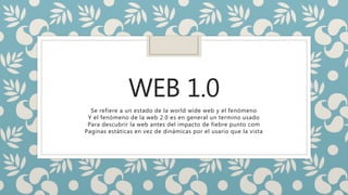 WEB 1.0
Se refiere a un estado de la world wide web y el fenómeno
Y el fenómeno de la web 2.0 es en general un termino usado
Para descubrir la web antes del impacto de fiebre punto com
Paginas estáticas en vez de dinámicas por el usario que la vista
 