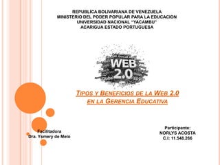 REPUBLICA BOLIVARIANA DE VENEZUELA
MINISTERIO DEL PODER POPULAR PARA LA EDUCACION
UNIVERSIDAD NACIONAL “YACAMBU”
ACARIGUA ESTADO PORTUGUESA

TIPOS Y BENEFICIOS DE LA WEB 2.0
EN LA GERENCIA EDUCATIVA

Facilitadora
Dra. Ysmery de Melo

Participante:
NORLYS ACOSTA
C.I: 11.548.266

 