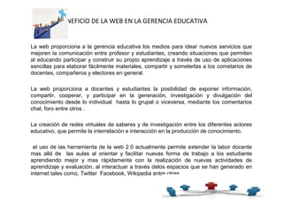 BENEFICIO DE LA WEB EN LA GERENCIA EDUCATIVA
La web proporciona a la gerencia educativa los medios para idear nuevos servicios que
mejoren la comunicación entre profesor y estudiantes, creando situaciones que permiten
al educando participar y construir su propio aprendizaje a través de uso de aplicaciones
sencillas para elaborar fácilmente materiales, compartir y someterlas a los cometarios de
docentes, compañeros y electores en general.
La web proporciona a docentes y estudiantes la posibilidad de exponer información,
compartir, cooperar, y participar en la generación, investigación y divulgación del
conocimiento desde lo individual hasta lo grupal o viceversa, mediante los comentarios
chat, foro entre otros .
La creación de redes virtuales de saberes y de investigación entre los diferentes actores
educativo, que permite la interrelación e interacción en la producción de conocimiento.
el uso de las herramienta de la web 2.0 actualmente permite extender la labor docente
mas allá de las aulas al orientar y facilitar nuevas forma de trabajo a los estudiante
aprendiendo mejor y mas rápidamente con la realización de nuevas actividades de
aprendizaje y evaluación, al interactuar a través delos espacios que se han generado en
internet tales como, Twitter Facebook, Wikipedia entre otras.
 