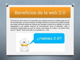 Beneficios de la web 2.0
El fenómeno de la web 2.0 ha permitido que cualquier persona o entidad haga uso de
las herramientas, ya sea la creación de blogs donde los usuarios han podido acceder
para dejar opiniones sobre las noticias que suceden a diario en la realidad, lo cual ha
desplazado a los medios masivos de comunicación como la televisión, radio y
periódicos tradicionales por que es mucho mas barato en costos o se podría decir
que es ""gratis"" tener una radio o un periódico on – line.

 