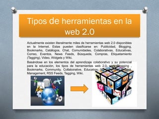 Tipos de herramientas en la
web 2.0
Actualmente existen literalmente miles de herramientas web 2.0 disponibles
en la Internet. Estas pueden clasificarse en: Publicidad, Blogging,
Bookmarks, Catálogos, Chat, Comunidades, Colaborativas, Educativas,
Correo, Eventos, News Feeds, Búsqueda, Compras, Etiquetamiento
(Tagging), Video, Widgets y Wiki.
Basándose en los elementos del aprendizaje colaborativo y su potencial
para la educación, los tipos de herramientas web 2.0, son: Blogging ,
Bookmarks, Community, Collaborative, Education, Management, Project,
Management, RSS Feeds, Tagging, Wiki.

 