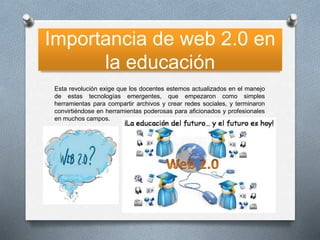 Importancia de web 2.0 en
la educación
Esta revolución exige que los docentes estemos actualizados en el manejo
de estas tecnologías emergentes, que empezaron como simples
herramientas para compartir archivos y crear redes sociales, y terminaron
convirtiéndose en herramientas poderosas para aficionados y profesionales
en muchos campos.

 