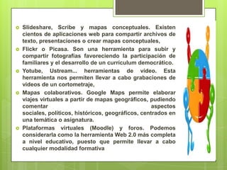  Slideshare, Scribe y mapas conceptuales. Existen
cientos de aplicaciones web para compartir archivos de
texto, presentaciones o crear mapas conceptuales,
 Flickr o Picasa. Son una herramienta para subir y
compartir fotografías favoreciendo la participación de
familiares y el desarrollo de un currículum democrático.
 Yotube, Ustream... herramientas de vídeo. Esta
herramienta nos permiten llevar a cabo grabaciones de
videos de un cortometraje,
 Mapas colaborativos. Google Maps permite elaborar
viajes virtuales a partir de mapas geográficos, pudiendo
comentar aspectos
sociales, políticos, históricos, geográficos, centrados en
una temática o asignatura.
 Plataformas virtuales (Moodle) y foros. Podemos
considerarla como la herramienta Web 2.0 más completa
a nivel educativo, puesto que permite llevar a cabo
cualquier modalidad formativa
 