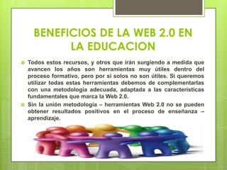 BENEFICIOS DE LA WEB 2.0 EN
LA EDUCACION
 Todos estos recursos, y otros que irán surgiendo a medida que
avancen los años son herramientas muy útiles dentro del
proceso formativo, pero por sí solos no son útiles. Si queremos
utilizar todas estas herramientas debemos de complementarlas
con una metodología adecuada, adaptada a las características
fundamentales que marca la Web 2.0.
 Sin la unión metodología – herramientas Web 2.0 no se pueden
obtener resultados positivos en el proceso de enseñanza –
aprendizaje.
 