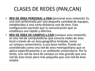 CLASES DE REDES (PAN,CAN)
• RED DE ÁREA PERSONAL o PAN (personal area network). Es
una red conformada por una pequeña cantidad de equipos,
establecidos a una corta distancia uno de otro. Esta
configuración permite que la comunicación que se
establezca sea rápida y efectiva.
• RED DE ÁREA DE CAMPUS o CAN (campus area network).
es una red de computadoras que conecta redes de área
local a través de un área geográfica limitada, como
un campus universitario, o una base militar. Puede ser
considerado como una red de área metropolitana que se
aplica específicamente a un ambiente universitario. Por lo
tanto, una red de área de campus es más grande que una
red de área local, pero más pequeña que una red de área
amplia.
 