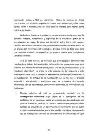 10
información exacta y fácil de interpretar. Como se expresó en líneas
precedentes, con el diseño se pretende obtener respuestas a preguntas como:
contra, medir y describir, para así tener claro la finalidad tanto teórica como
práctica del diseño.
Mediante el diseño de investigación es que se construye la estructura, la
columna vertebral, fundamental y específica de la naturaleza global de la
investigación, en razón de poder así comparar: entre dos o más grupos,
también entre dos o más ocasiones, de las circunstancias causadas dentro de
un grupo o con muestras de otros estudios. De igual forma, se debe tener claro
que mediante el diseño, se especifican los pasos a realizar para controlar las
variables extrañas.
Visto de esta manera, es menester que el investigador comunique las
resultas de su trabajo de investigación, cabría entonces preguntarse, cuál sería
la forma más idónea de informar todos y cada uno de los pasos realizados y los
resultados obtenidos? La única vía más expedita de dar respuesta a esta
interrogante, viene dada por el tipo de enfoque que el investigador le confiera a
la investigación. El enfoque de la investigación, no es más que el proceso
sistemático, disciplinado y controlado que, se encuentra directamente
relacionado con los dos métodos, comúnmente conocidos, de investigación, los
cuales son:
1. Método Inductivo, el cual es generalmente asociado con la
investigación cualitativa; cuyo objeto es la descripción de las
cualidades de un fenómeno, busca un concepto que pueda abarcar una
parte de la realidad, no trata de probar o medir en qué grado una cierta
cualidad se encuentra en un determinado acontecimiento, sino de cubrir
la mayor cantidad de éstas que le sea posible, por ello se dice que este
tipo de investigación se habla de entendimiento en profundidad en lugar
 