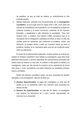11
de exactitud, ya que se trata de obtener un entendimiento lo más
profundo posible.
2. Método Deductivo, asociado muy frecuentemente con la investigación
cuantitativa, la cual surge entre los siglos XVIII y XIX, como parte del
proceso de consolidación del Capitalismo, con la finalidad de analizar los
conflictos sociales y el hecho económico, partiendo de las Ciencias
Naturales, y apegándose a ella, utilizando la neutralidad. Para Iván
Hurtado León y Josefina Toro Garrido (1998), consideran que en la
concepción de la investigación cuantitativa es lineal, es decir, en ella hay
claridad entre los elementos que conforman el problema, tienen una
definición, se pueden limitar y sabe con exactitud donde se inicia el
problema, también le es importante saber qué tipo de incidencia existe
entre sus elementos.”
En razón de lo anteriormente explanado, muchos autores se inclinan por
adoptar el “enfoque cuantitativo” para diseñar su investigación, pues éste al ser
altamente estructurado y permitir especificar las características principales del
diseño antes de obtener un solo dato, le confiere un alto grado de calidad a la
investigación, dado que ella permite la medición de los parámetros de forma
más eficaz y veraz, permitiendo una mejor obtención de resultados precisos,
claros y confiables.
Dentro del enfoque cuantitativo existe una gran diversidad de diseños
aplicables a una investigación. Algunos de ellos son:
a) Diseños Experimentales: el papel del investigador en este tipo de
diseño es un rol netamente “activo” por intervenir para comprobar los
efectos de ella.
b) Diseños No Experimentales: en este tipo de diseño, el investigador
solo observa los fenómenos tal y como ocurren naturalmente, sin
intervenir en su desarrollo.
 