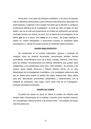 12
Ahora bien, si se parte del enfoque cuantitativo, y tal como se expresó,
este es altamente estructurado y para conformar esta estructura, debe partir de
observaciones y organizar como recabar los datos que le llevarán a configurar
la estructura definitiva de la investigación, se tiene así claro el objeto de todo
diseño, que no es más que proporcionar un modelo de verificación que permita
contrastar hechos con teorías, es decir, con el diseño de la investigación no se
define qué se va a hacer, sino cómo se va a hacer. Se puede clasificar el
diseño en: diseño bibliográfico o documental (cuando se recolectad datos
secundarios); y, diseño de campo (cuando se recolectan datos primarios).
DISEÑO BIBLIOGRÁFICO
Se fundamenta en la revisión sistemática, rigurosa y profunda de
cualquier clase de material documental, denominados también fuentes
secundarias, entendiéndose como tal a libros, revistas, informes, entre otros,
para así analizar minuciosamente los diversos fenómenos que puedan estar
establecidos o por establecerse entre dos o más variables. De acuerdo a los
autores Santa Palella Stracuzzi y Filiberto Martins (2010), en su obra
Metodología de la Investigación Cuantitativa, si el investigador selecciona este
tipo de diseño para realizar el estudio del objeto seleccionado, debe utilizar
para ello, documentos previamente recolectados y seleccionados, con la
finalidad de analizarlos, para luego, como punto final de la investigación,
presentar resultados coherentes.
DISEÑO DE CAMPO
El diseño de campo es aquel se refiere al empleo de métodos para
recabar datos directamente de la realidad, conocida como realidad empírica,
son considerados “datos primarios o de primera mano”. Los diseños de campo
más frecuentes son:
 