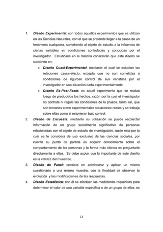 13
1. Diseño Experimental: son todos aquellos experimentos que se utilizan
en las Ciencias Naturales, con el que se pretende llegar a la causa de un
fenómeno cualquiera, sometiendo al objeto de estudio a la influencia de
ciertas variables en condiciones controladas y conocidas por el
investigador. Estudiosos en la materia consideran que este diseño se
subdivide en:
 Diseño Cuasi-Experimental: mediante el cual se estudian las
relaciones causa-efecto, excepto que no son sometidas a
condiciones de riguroso control de sus variables por el
investigador en una situación dada experimentalmente.
 Diseño Ex-Post-Facto: es aquél experimento que se realiza
luego de producidos los hechos, razón por la cual el investigador
no controla ni regula las condiciones de la prueba, tanto así, que
son tomadas como experimentales situaciones reales y se trabaja
sobre ellas como si estuvieran bajo control.
2. Diseño de Encuesta: mediante su utilización se puede recolectar
información de un grupo socialmente significativo de personas
relacionadas con el objeto de estudio de investigación, razón ésta por la
cual se le considera de uso exclusivo de las ciencias sociales, por
cuanto su punto de partida es adquirir conocimiento sobre el
comportamiento de las personas y la forma más idónea es preguntarle
directamente a ellas. Se debe acotar que lo importante de este diseño
es la validez del muestreo.
3. Diseño de Panel: consiste en administrar y aplicar un mismo
cuestionario a una misma muestra, con la finalidad de observar la
evolución y las modificaciones de las respuestas.
4. Diseño Estadístico: con él se efectúan las mediciones requeridas para
determinar el valor de una variable específica o de un grupo de ellas, es
 