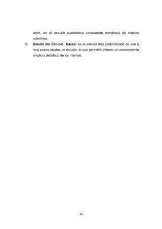 14
decir, es el estudio cuantitativo (evaluación numérica) de hechos
colectivos.
5. Diseño del Estudio Casos: es el estudio más profundizado de uno o
muy pocos objetos de estudio, lo que permitirá obtener un conocimiento
amplio y detallado de los mismos.
 