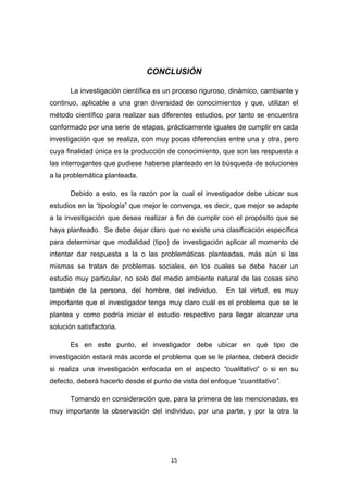 15
CONCLUSIÓN
La investigación científica es un proceso riguroso, dinámico, cambiante y
continuo, aplicable a una gran diversidad de conocimientos y que, utilizan el
método científico para realizar sus diferentes estudios, por tanto se encuentra
conformado por una serie de etapas, prácticamente iguales de cumplir en cada
investigación que se realiza, con muy pocas diferencias entre una y otra, pero
cuya finalidad única es la producción de conocimiento, que son las respuesta a
las interrogantes que pudiese haberse planteado en la búsqueda de soluciones
a la problemática planteada.
Debido a esto, es la razón por la cual el investigador debe ubicar sus
estudios en la “tipología” que mejor le convenga, es decir, que mejor se adapte
a la investigación que desea realizar a fin de cumplir con el propósito que se
haya planteado. Se debe dejar claro que no existe una clasificación específica
para determinar que modalidad (tipo) de investigación aplicar al momento de
intentar dar respuesta a la o las problemáticas planteadas, más aún si las
mismas se tratan de problemas sociales, en los cuales se debe hacer un
estudio muy particular, no solo del medio ambiente natural de las cosas sino
también de la persona, del hombre, del individuo. En tal virtud, es muy
importante que el investigador tenga muy claro cuál es el problema que se le
plantea y como podría iniciar el estudio respectivo para llegar alcanzar una
solución satisfactoria.
Es en este punto, el investigador debe ubicar en qué tipo de
investigación estará más acorde el problema que se le plantea, deberá decidir
si realiza una investigación enfocada en el aspecto “cualitativo” o si en su
defecto, deberá hacerlo desde el punto de vista del enfoque “cuantitativo”.
Tomando en consideración que, para la primera de las mencionadas, es
muy importante la observación del individuo, por una parte, y por la otra la
 