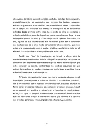 16
observación del objeto que será sometido a estudio. Este tipo de investigación,
metodológicamente, se caracteriza por: conocer los hechos, procesos,
estructuras y personas en su totalidad; usa procedimientos menos comparables
en el tiempo; los conceptos que maneja el investigador no se encuentran
definidos desde el inicio, entre otros. La segunda, se sirve de números y
métodos estadísticos, además de partir de casos concretos para llegar a una
descripción general del caso y poder comprobar la hipótesis formulada, por
ello, algunas de sus características más resaltantes puede ser el considerar
que la objetividad es el único medio para alcanzar el conocimiento, que debe
existir una independencia entre el sujeto y el objeto, que la teoría debe ser el
elemento fundamental de la investigación social, entre otras.
Decidir que “tipo” de investigación se llevará a efecto será la
consecuencia de la exhaustiva revisión bibliográfica consultada, para poder no
solo ubicar sino argumentar debidamente el tipo de diseño de investigación que
debe enmarcar su estudio, planteándose los objetivos requeridos (el qué
quiero), tanto así que en muchas ocasiones se puede llegar a combinar dos o
más diseños dentro de una investigación.
El “diseño de investigación” no es más que la estrategia adoptada por el
investigador para responder al problema, dificultad o inconveniente planteado,
con el fin de cumplir con el objeto de toda investigación, el cual es enunciar de
forma clara y precisa las metas que se persiguen y pretenden alcanzar, lo cual
no se obtendrá sino se ubica, en primer lugar, un buen tipo de investigación y,
en segundo lugar, no se aplica un buen diseño, que redundará en una acertiva
toma de decisiones y llegar a formular una teoría que permitirá a la persona
que investiga generalizar y resolver problemas a futuro muy parecidos.
 