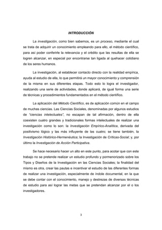 3
INTRODUCCIÓN
La investigación, como bien sabemos, es un proceso, mediante el cual
se trata de adquirir un conocimiento empleando para ello, el método científico,
para así poder conferirle la relevancia y el crédito que las resultas de ella se
logren alcanzar, en especial por encontrarse tan ligada al quehacer cotidiano
de los seres humanos.
La investigación, al establecer contacto directo con la realidad empírica,
ayuda al estudio de ella, lo que permitirá un mayor conocimiento y comprensión
de la misma en sus diferentes etapas. Todo esto lo logra el investigador,
realizando una serie de actividades, donde aplicará, de igual forma una serie
de técnicas y procedimientos fundamentados en el método científico.
La aplicación del Método Científico, es de aplicación común en el campo
de muchas ciencias. Las Ciencias Sociales, denominadas por algunos estudios
de “ciencias intelectuales”, no escapan de tal afirmación, dentro de ella
coexisten cuatro grandes y tradicionales formas intelectuales de realizar una
investigación como lo son: la Investigación Empírico-Analítica, derivada del
positivismo lógico y las más influyente de las cuatro; se tiene también, la
Investigación Histórico-Hermenéutica; la Investigación de Críticas-Social; y, por
último la Investigación de Acción Participativa.
Se hace necesario hacer un alto en este punto, para acotar que con este
trabajo no se pretende realizar un estudio profundo y pormenorizado sobre los
Tipos y Diseños de la Investigación en las Ciencias Sociales; la finalidad del
mismo es otra, crear las pautas e incentivar el estudio de las diferentes formas
de realizar una investigación, especialmente de índole documental, en la que
se debe contar con el conocimiento, manejo y destrezas de diversas técnicas
de estudio para así lograr las metas que se pretendan alcanzar por el o los
investigadores.
 