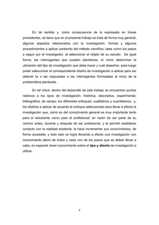 4
En tal sentido y, como consecuencia de lo expresado en líneas
precedentes, se tiene que en el presente trabajo se trata de forma muy general,
algunos aspectos relacionados con la investigación, formas y algunos
procedimientos a aplicar partiendo del método científico, tales como los pasos
a seguir por el investigador, al seleccionar el objeto de su estudio. De igual
forma, las interrogantes que pueden plantearse, el cómo determinar la
ubicación del tipo de investigación que deba hacer y cuál desechar, para luego
poder seleccionar el correspondiente diseño de investigación a aplicar para así
obtener la o las respuestas a las interrogantes formuladas al inicio de la
problemática planteada.
En tal virtud, dentro del desarrollo de este trabajo se encuentran puntos
relativos a los tipos de investigación: histórica, descriptiva, experimental,
bibliográfica, de campo; los diferentes enfoques: cualitativos y cuantitativos; y,
los diseños a aplicar de acuerdo al enfoque seleccionado para llevar a efecto la
investigación que, como es del conocimiento general es muy importante tanto
para el estudiante como para el profesional, en razón de ser parte de su
camino antes, durante y después de ser profesional, y al permitir establecer
contacto con la realidad existente, le hace incrementar sus conocimientos, de
forma accesible, y todo esto se logra llevando a efecto una investigación con
conocimiento pleno de todos y cada uno de los pasos que se deben llevar a
cabo, en especial, tener conocimiento sobre el tipo y diseño de investigación a
utilizar.
 