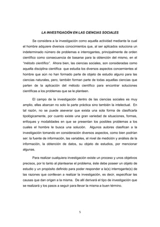 5
LA INVESTIGACIÓN EN LAS CIENCIAS SOCIALES
Se considera a la investigación como aquella actividad mediante la cual
el hombre adquiere diversos conocimientos que, al ser aplicados soluciona un
indeterminado número de problemas e interrogantes, principalmente de orden
científico como consecuencia de basarse para la obtención del mismo, en el
“método científico”. Ahora bien, las ciencias sociales, son consideradas como
aquella disciplina científica que estudia los diversos aspectos concernientes al
hombre que aún no han formado parte de objeto de estudio alguno para las
ciencias naturales, pero, también forman parte de todas aquellas ciencias que
parten de la aplicación del método científico para encontrar soluciones
científicas a los problemas que se le planteen.
El campo de la investigación dentro de las ciencias sociales es muy
amplio, ellas abarcan no solo la parte práctica sino también la intelectual. En
tal razón, no se puede aseverar que exista una sola forma de clasificarla
tipológicamente, por cuanto existe una gran variedad de situaciones, formas,
enfoques y modalidades en que se presentan los posibles problemas a los
cuales el hombre le busca una solución. Algunos autores clasifican a la
investigación tomando en consideración diversos aspectos, como bien podrían
ser: la fuente de información, las variables, el nivel de medición y análisis de la
información, la obtención de datos, su objeto de estudios, por mencionar
algunas.
Para realizar cualquiera investigación existe un proceso y unos objetivos
precisos, por lo tanto al plantearse el problema, éste debe poseer un objeto de
estudio y un propósito definido para poder responder a la(s) interrogante(s) de
las razones que conllevan a realizar la investigación, es decir, especificar las
causas que dan origen a la misma. De allí derivará el tipo de investigación que
se realizará y los pasos a seguir para llevar la misma a buen término.
 