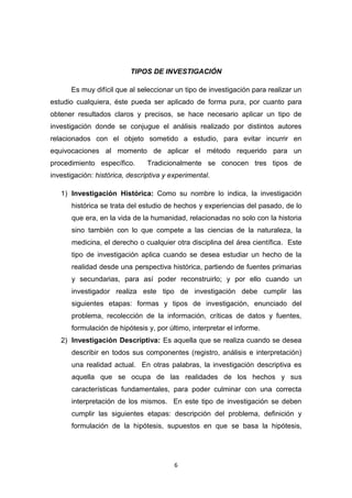 6
TIPOS DE INVESTIGACIÓN
Es muy difícil que al seleccionar un tipo de investigación para realizar un
estudio cualquiera, éste pueda ser aplicado de forma pura, por cuanto para
obtener resultados claros y precisos, se hace necesario aplicar un tipo de
investigación donde se conjugue el análisis realizado por distintos autores
relacionados con el objeto sometido a estudio, para evitar incurrir en
equivocaciones al momento de aplicar el método requerido para un
procedimiento específico. Tradicionalmente se conocen tres tipos de
investigación: histórica, descriptiva y experimental.
1) Investigación Histórica: Como su nombre lo indica, la investigación
histórica se trata del estudio de hechos y experiencias del pasado, de lo
que era, en la vida de la humanidad, relacionadas no solo con la historia
sino también con lo que compete a las ciencias de la naturaleza, la
medicina, el derecho o cualquier otra disciplina del área científica. Este
tipo de investigación aplica cuando se desea estudiar un hecho de la
realidad desde una perspectiva histórica, partiendo de fuentes primarias
y secundarias, para así poder reconstruirlo; y por ello cuando un
investigador realiza este tipo de investigación debe cumplir las
siguientes etapas: formas y tipos de investigación, enunciado del
problema, recolección de la información, críticas de datos y fuentes,
formulación de hipótesis y, por último, interpretar el informe.
2) Investigación Descriptiva: Es aquella que se realiza cuando se desea
describir en todos sus componentes (registro, análisis e interpretación)
una realidad actual. En otras palabras, la investigación descriptiva es
aquella que se ocupa de las realidades de los hechos y sus
características fundamentales, para poder culminar con una correcta
interpretación de los mismos. En este tipo de investigación se deben
cumplir las siguientes etapas: descripción del problema, definición y
formulación de la hipótesis, supuestos en que se basa la hipótesis,
 
