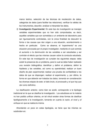 7
marco teórico, selección de las técnicas de recolección de datos,
categorías de datos (para facilitar las relaciones), verificar la validez de
los instrumentos, describir, analizar e interpretar los datos.
3) Investigación Experimental: En este tipo de investigación se manejan
variables experimentales que no han sido comprobadas, es decir,
aquellas variables que son sometidas a un ambiente de laboratorio para
ser rigurosamente controladas, con la única finalidad de descubrir la
forma o las causas que dan origen a una situación, acontecimiento o
hecho en particular. Como se observa, el “experimento” es una
situación provocada por el propio investigador, mediante el cual controla
el aumento o la disminución de las variables a ser estudiadas y así
controlar el efecto que las mismas causan sobre la conducta estudiada.
En este tipo de investigación se cumplen las siguientes etapas: debe
existir la presencia de un problema, para lo cual se debe haber realizado
una revisión bibliográfica; identificar y definir el problema; definir la
hipótesis y las variables, así como su operatividad; realizar un buen
diseño de plan experimental; realizar una prueba de confiabilidad a los
datos de que se dispongan; realizar el experimento; y, por último, la
forma en que deberán ser tratados los datos, tomando en consideración
las diversas etapas de este: el dato bruto, el procesado y el que hay que
dar como definitivo.
La clasificación anterior, como bien se acotó, corresponde a la tipología
tradicional en la que se clasifica la investigación. Los estudiosos en la materia
no han podido unificar criterios, en tal virtud existen otras formas de clasificar
tipológicamente a la investigación, tomando en cuenta la razón, el nivel y el
enfoque en que se realiza la misma.
Ahondando un poco en estas tipologías, se tiene que las mismas se
subdividen en:
 