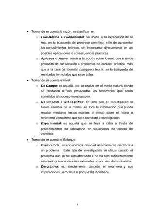 8
 Tomando en cuenta la razón, se clasifican en:
o Pura-Básica o Fundamental: se aplica a la explicación de lo
real, en la búsqueda del progreso científico, a fin de acrecentar
los conocimientos teóricos, sin interesarse directamente en las
posibles aplicaciones o consecuencias prácticas.
o Aplicada o Activa: tiende a la acción sobre lo real, con el único
propósito de dar solución a problemas de carácter práctico, más
que a la fase de formular cualquiera teoría, en la búsqueda de
resultados inmediatos que sean útiles.
 Tomando en cuenta el nivel:
o De Campo: es aquella que se realiza en el medio natural donde
se producen o son provocados los fenómenos que serán
sometidos al proceso investigatorio.
o Documental o Bibliográfica: en este tipo de investigación la
fuente esencial de la misma, es toda la información que pueda
recabar mediante textos escritos al efecto sobre el hecho o
fenómeno o problema que será sometido a investigación.
o Experimental: es aquella que se lleva a cabo a través de
procedimientos de laboratorio en situaciones de control de
variables.
 Tomando en cuenta el Enfoque:
o Exploratoria: es considerada como el acercamiento científico a
un problema. Este tipo de investigación se utiliza cuando el
problema aún no ha sido abordado o no ha sido suficientemente
estudiado y las condiciones existentes no son aún determinantes.
o Descriptiva: es, simplemente, describir el fenómeno y sus
implicaciones, pero sin ir al porqué del fenómeno.
 