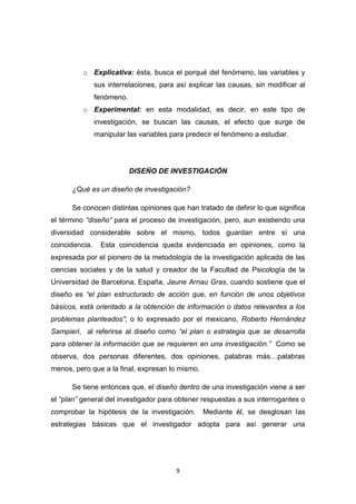 9
o Explicativa: ésta, busca el porqué del fenómeno, las variables y
sus interrelaciones, para así explicar las causas, sin modificar al
fenómeno.
o Experimental: en esta modalidad, es decir, en este tipo de
investigación, se buscan las causas, el efecto que surge de
manipular las variables para predecir el fenómeno a estudiar.
DISEÑO DE INVESTIGACIÓN
¿Qué es un diseño de investigación?
Se conocen distintas opiniones que han tratado de definir lo que significa
el término “diseño” para el proceso de investigación, pero, aun existiendo una
diversidad considerable sobre el mismo, todos guardan entre sí una
coincidencia. Esta coincidencia queda evidenciada en opiniones, como la
expresada por el pionero de la metodología de la investigación aplicada de las
ciencias sociales y de la salud y creador de la Facultad de Psicología de la
Universidad de Barcelona, España, Jaune Arnau Gras, cuando sostiene que el
diseño es “el plan estructurado de acción que, en función de unos objetivos
básicos, está orientado a la obtención de información o datos relevantes a los
problemas planteados”; o lo expresado por el mexicano, Roberto Hernández
Sampieri, al referirse al diseño como “el plan o estrategia que se desarrolla
para obtener la información que se requieren en una investigación.” Como se
observa, dos personas diferentes, dos opiniones, palabras más…palabras
menos, pero que a la final, expresan lo mismo.
Se tiene entonces que, el diseño dentro de una investigación viene a ser
el “plan” general del investigador para obtener respuestas a sus interrogantes o
comprobar la hipótesis de la investigación. Mediante él, se desglosan las
estrategias básicas que el investigador adopta para así generar una
 