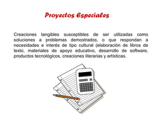 Proyectos Especiales
Creaciones tangibles susceptibles de ser utilizadas como
soluciones a problemas demostrados, o que respondan a
necesidades e interés de tipo cultural (elaboración de libros de
texto, materiales de apoyo educativo, desarrollo de software,
productos tecnológicos, creaciones literarias y artísticas.

 