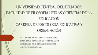 UNIVERSIDAD CENTRAL DEL ECUADOR
FACULTAD DE FILOSOFÍA LETRAS Y CIENCIAS DE LA
EDUCACIÓN
CARRERA DE PSICOLOGÍA EDUCATIVA Y
ORIENTACIÓN
METODOLOGIA DE LA INVESTIGACIÓN II
TEMA: TIPOS Y DISEÑOS DE INVESTIGACIÓN
ELABORADO POR: BRYAN P. SANCHEZ M.
24 DE OCTUBRE DEL 2017
 