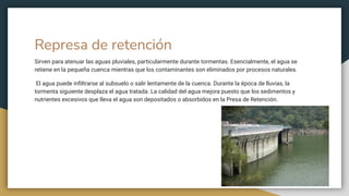 Represa de retención
Sirven para atenuar las aguas pluviales, particularmente durante tormentas. Esencialmente, el agua se
retiene en la pequeña cuenca mientras que los contaminantes son eliminados por procesos naturales.
El agua puede inﬁltrarse al subsuelo o salir lentamente de la cuenca. Durante la época de lluvias, la
tormenta siguiente desplaza el agua tratada. La calidad del agua mejora puesto que los sedimentos y
nutrientes excesivos que lleva el agua son depositados o absorbidos en la Presa de Retención.
 