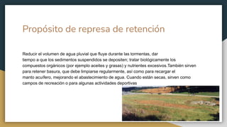 Propósito de represa de retención
Reducir el volumen de agua pluvial que fluye durante las tormentas, dar
tiempo a que los sedimentos suspendidos se depositen; tratar biológicamente los
compuestos orgánicos (por ejemplo aceites y grasas) y nutrientes excesivos.También sirven
para retener basura, que debe limpiarse regularmente, así como para recargar el
manto acuífero, mejorando el abastecimiento de agua. Cuando están secas, sirven como
campos de recreación o para algunas actividades deportivas
 