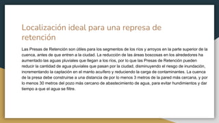 Localización ideal para una represa de
retención
Las Presas de Retención son útiles para los segmentos de los ríos y arroyos en la parte superior de la
cuenca, antes de que entren a la ciudad. La reducción de las áreas boscosas en los alrededores ha
aumentado las aguas pluviales que llegan a los ríos, por lo que las Presas de Retención pueden
reducir la cantidad de agua pluviales que pasan por la ciudad, disminuyendo el riesgo de inundación,
incrementando la captación en el manto acuífero y reduciendo la carga de contaminantes. La cuenca
de la presa debe construirse a una distancia de por lo menos 3 metros de la pared más cercana, y por
lo menos 30 metros del pozo más cercano de abastecimiento de agua, para evitar hundimientos y dar
tiempo a que el agua se filtre.
 