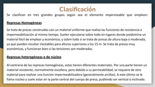 Clasiﬁcación
Se clasifican en tres grandes grupos según sea el elemento impermeable que empleen:
Represas Homogéneas
Se trata de presas construidas con un material uniforme que realiza las funciones de resistencia e
impermeabilización al mismo tiempo. Suelen ejecutarse sobre todo en lugares donde predomina un
material fácil de emplear y económico, y sobre todo si se trata de presas de altura baja o moderada,
ya que pueden resultar inestables para alturas superiores a los 15 m. Se trata de presas muy
económicas, y funcionan bien si las tensiones son moderadas.
Represas heterogéneas o de núcleo
Al contrario de las represas homogéneas, estas tienen diferentes materiales. Por una parte tienen un
material resistente, normalmente escollera, pero debido a su permeabilidad, se requiere de otro
material para realizar una función impermeabilizadora (generalmente arcillas). A este último se le
llama núcleo y suele estar en la parte central del cuerpo de presa, pudiendo ser vertical o inclinado.
 